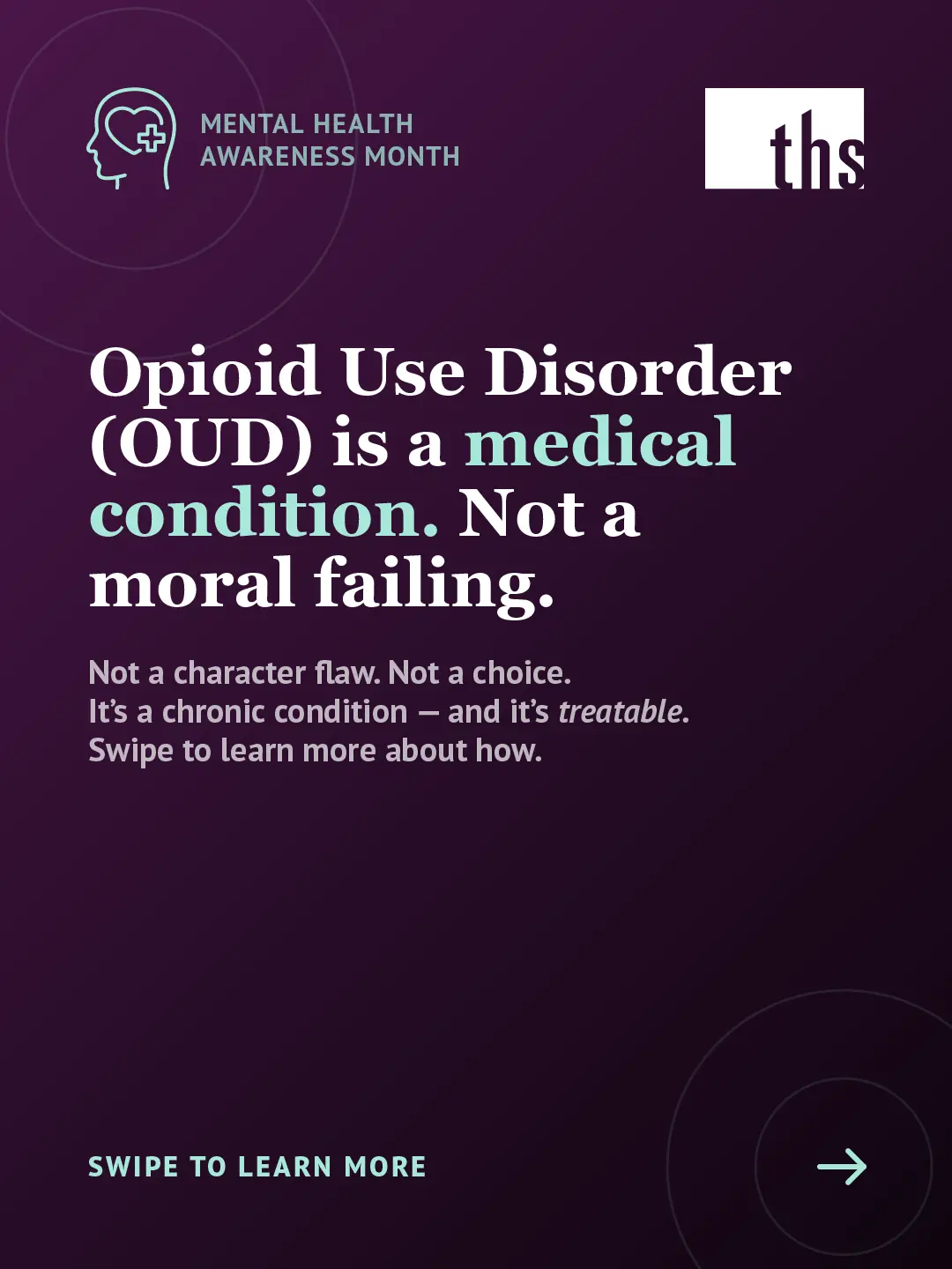An educational carousel graphic for Therapeutic Health Services on a dark purple gradient background. In the top left, a mint green Mental Health Awareness Month icon. The THS logo appears in the top right. Large bold white text reads: "Opioid use disorder (OUD) is a medical condition. Not a moral failing." with "medical condition" highlighted in mint green. Below in smaller white text: "Not a character flaw. Not a choice. It's a chronic condition — and it's treatable. Swipe to learn more about how." At the bottom left, mint green text reads "Swipe to learn more" with an arrow icon in a circle on the right.
