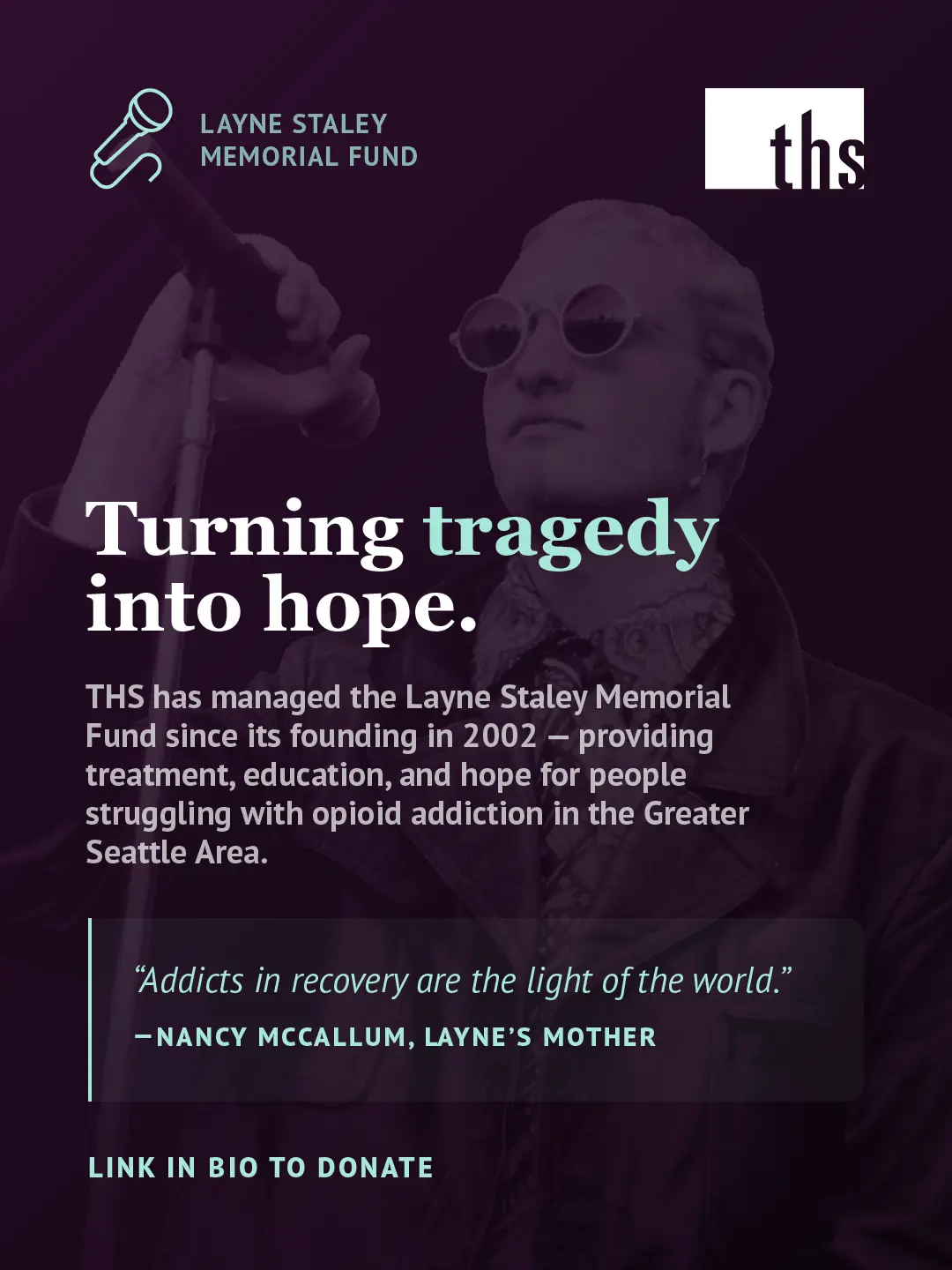 A Layne Staley Memorial Fund graphic for Therapeutic Health Services. In the top left, a mint green microphone icon with the words "Layne Staley Memorial Fund." The THS logo appears in the top right. A black and white photo of a man performing on stage, holding a microphone stand and wearing round sunglasses, is overlaid with a deep purple tint. Large bold white text reads: "Turning tragedy into hope." with the word "tragedy" highlighted in mint green. Below in smaller white text: "THS has managed the Layne Staley Memorial Fund since its founding in 2002 — providing treatment, education, and hope for people struggling with opioid addiction in the Greater Seattle Area." A quote block with a mint green left border reads in italic text: "Addicts in recovery are the light of the world." followed by "— NANCY MCCALLUM, LAYNE'S MOTHER" in bold mint green caps. At the bottom left in mint green caps: "Link in bio to donate."