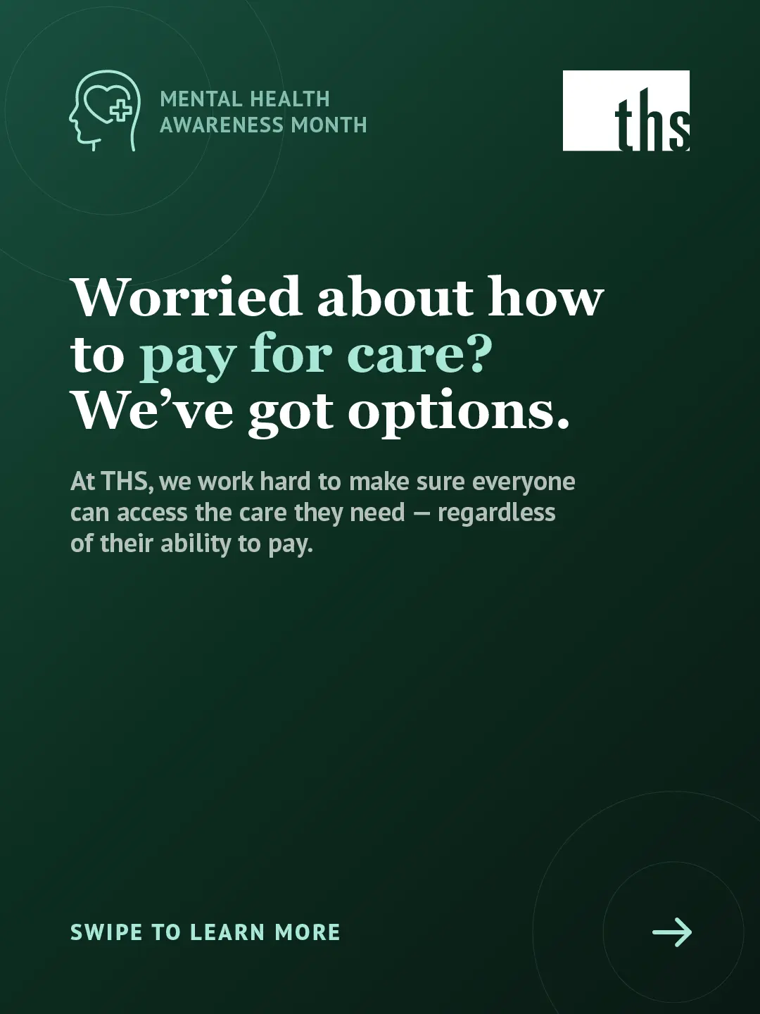 An educational carousel graphic for Therapeutic Health Services on a deep forest green gradient background. In the top left, a mint green Mental Health Awareness Month icon. The THS logo appears in the top right. Large bold white text reads: "Worried about how to pay for care? We've got options." with "pay for care?" highlighted in mint green. Below in smaller white text: "At THS, we work hard to make sure everyone can access the care they need — regardless of their ability to pay." At the bottom left, mint green text reads "Swipe to learn more" with an arrow icon in a circle on the right.