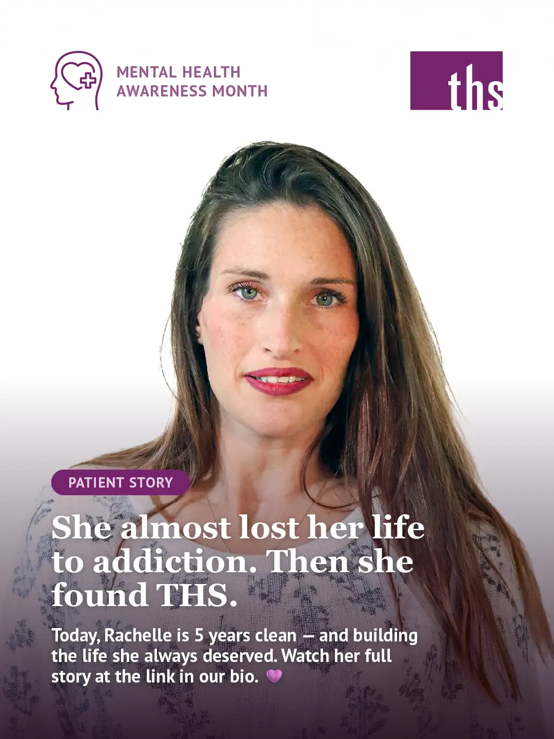 A patient story graphic for Therapeutic Health Services. In the top left, a purple Mental Health Awareness Month icon. The THS logo appears in the top right. A woman with long brown hair and green eyes looks directly into the camera with a calm, composed expression, wearing a light floral top against a white background. A purple gradient fades up from the bottom of the image. A purple "Patient Story" badge sits above bold white text reading: "She almost lost her life to addiction. Then she found THS." Below in smaller white text: "Today, Rachelle is 5 years clean — and building the life she always deserved. Watch her full story at the link in our bio." followed by a purple heart emoji.