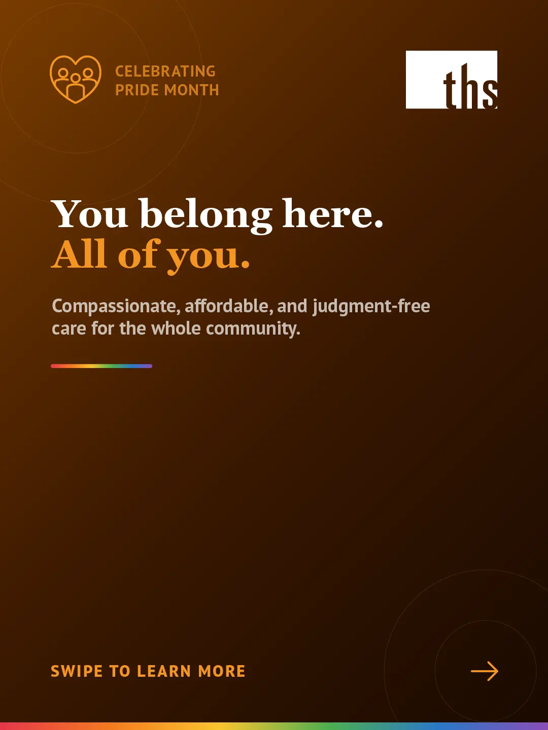 Dark amber gradient background, light source top left. Rainbow gradient stripe along the top edge. THS logo top right. Top left badge with community heart icon reads "Celebrating Pride Month." Large white serif headline: "You belong here." Second line in orange: "All of you." White body text: "Compassionate, affordable, and judgment-free care for the whole community." Short rainbow gradient rule beneath the subtitle. Bottom left: "Swipe to learn more" in orange caps. Bottom right: orange arrow in circle.