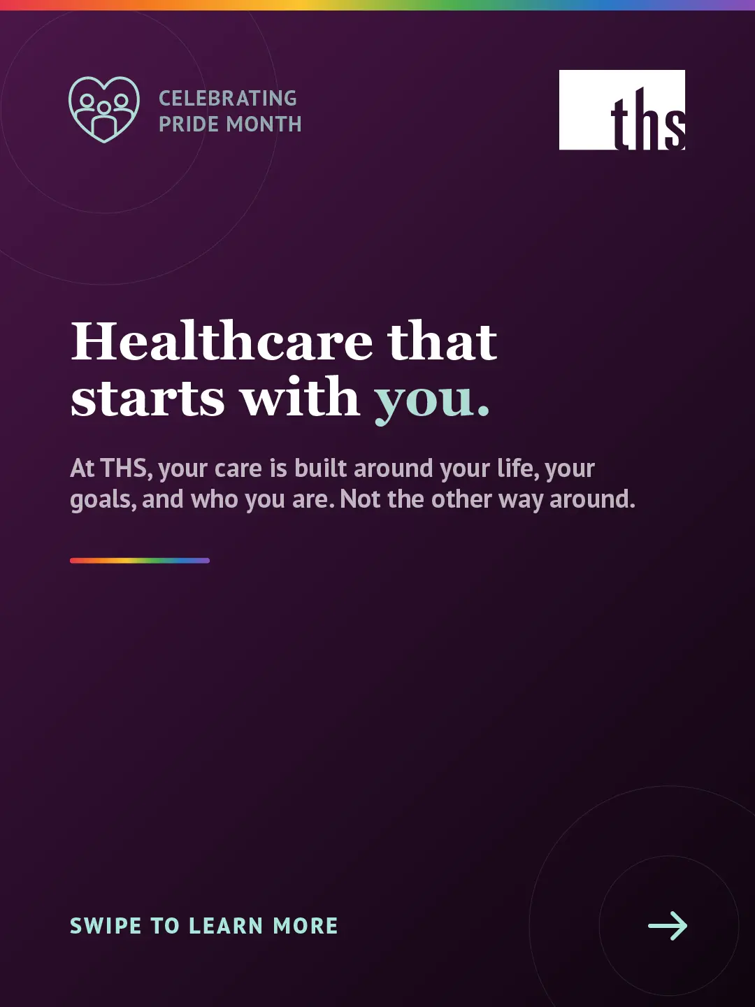 Dark purple gradient background, light source top left. THS logo top right. Top left badge with community heart icon reads "Celebrating Pride Month." Rainbow gradient stripe along top edge. Large white serif headline: "Healthcare that starts with you." White body text: "At THS, your care is built around your life, your goals, and who you are. Not the other way around." Short rainbow gradient rule beneath body text. Bottom left: "Swipe to learn more" in teal caps. Bottom right: teal arrow in circle.