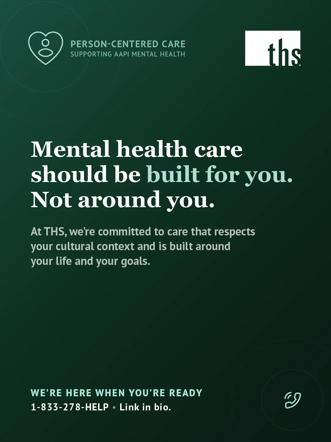 Dark forest green gradient, light source top left. THS logo top right. Top left badge with single-figure heart icon reads "Person-Centered Care / Supporting AAPI Mental Health." White serif headline: "Mental health care should be built for you. Not around you." with "built for you" in mint. Body text: "At THS, we're committed to care that respects your cultural context and is built around your life and your goals." Bottom: "We're here when you're ready" in mint, "1-833-278-HELP · Link in bio," mint phone icon.