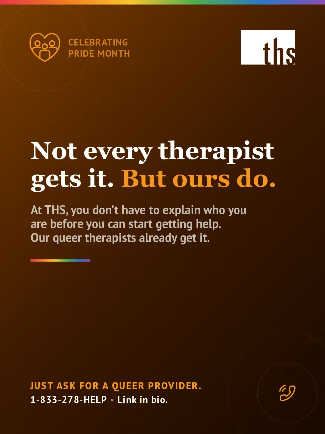 Dark amber gradient background, light source top left. Rainbow gradient stripe along top edge. THS logo top right. Top left badge with community heart icon reads "Celebrating Pride Month." Large white serif headline: "Not every therapist gets it." Second line: "But ours do." with "But ours do." in orange. White body text: "At THS, you don't have to explain who you are before you can start getting help. Our queer therapists already get it." Short rainbow gradient rule beneath body text. Bottom left: "Just ask for a queer provider." in orange caps, followed by "1-833-278-HELP · Link in bio." Bottom right: orange phone icon in circle.