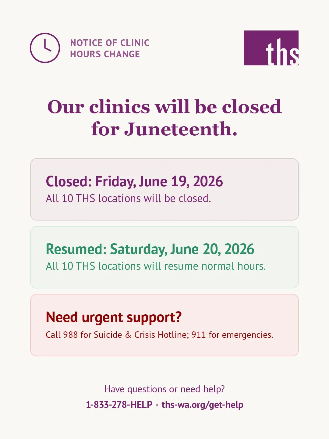 Light cream background. THS logo top right. Top left badge with clock icon reads "Notice of Clinic Hours Change." Bold purple centered headline: "Our clinics will be closed for Juneteenth." Two rounded rectangular boxes below. Box 1 in light purple: bold purple label "Closed: Friday, June 19, 2026," subtext "All 10 THS locations will be closed." Box 2 in light green: bold green label "Resumed: Saturday, June 20, 2026," subtext "All 10 THS locations will resume normal hours." Box 3 in light red: bold red label "Need urgent support?" subtext "Call 988 for Suicide & Crisis Hotline; 911 for emergencies." Footer: "Have questions or need help? 1-833-278-HELP · ths-wa.org/get-help."