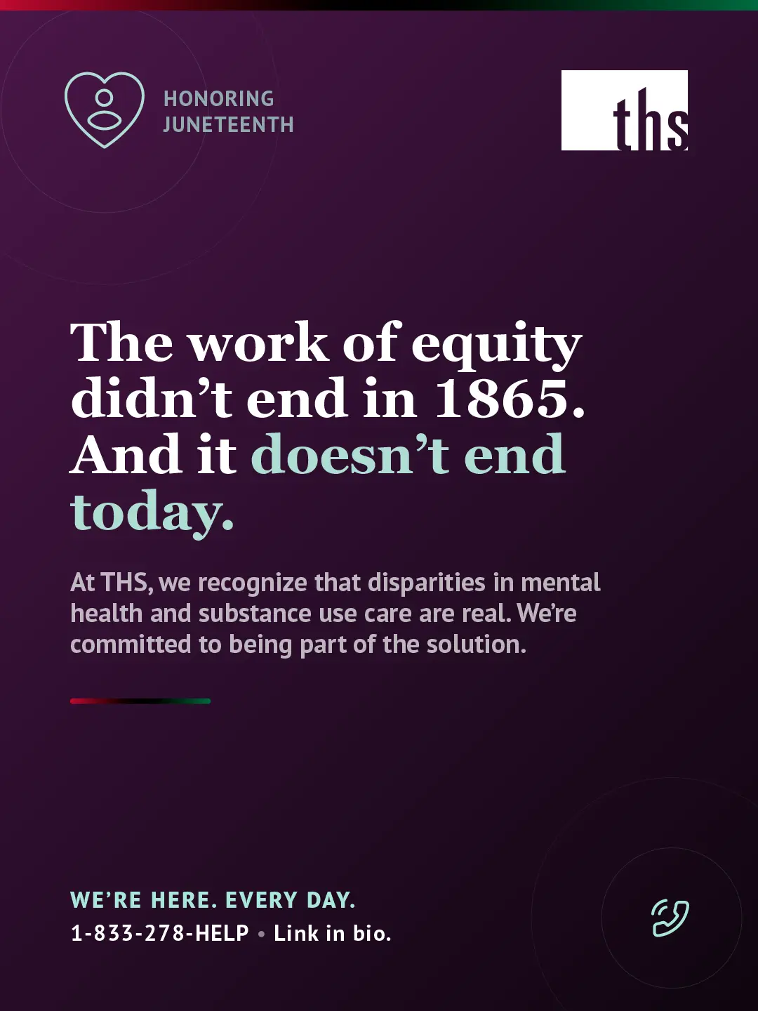 Dark purple gradient background, light source top left. THS logo top right. Top left badge with single-figure heart icon reads "Honoring Juneteenth." Large white serif headline: "The work of equity didn't end in 1865." Second line: "And it doesn't end today." with "doesn't end today." in teal. White body text: "At THS, we recognize that disparities in mental health and substance use care are real. We're committed to being part of the solution." Short red, black, and green horizontal stripe beneath the body text. Bottom left: "We're here. Every day." in teal caps, followed by "1-833-278-HELP · Link in bio." Bottom right: teal phone icon in circle.