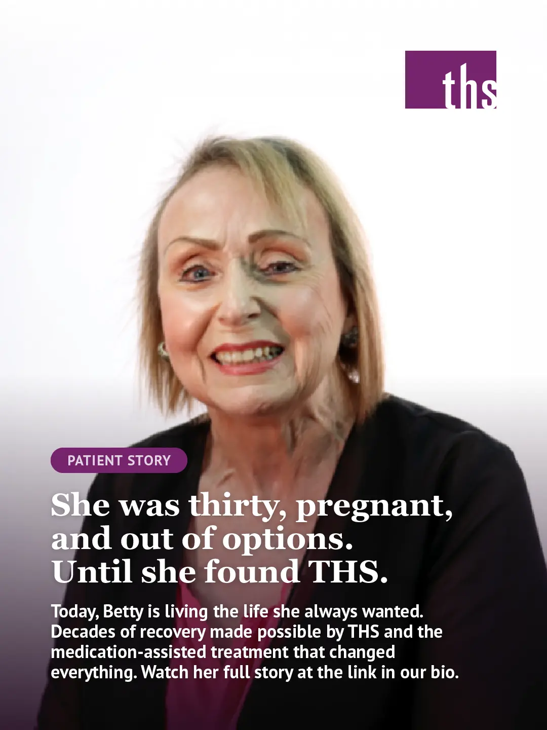 Photo of Betty, an older woman with a warm, open smile, wearing a dark blazer, photographed against a white-to-purple gradient background. THS logo top right. "Patient Story" pill badge in THS purple. Bold white serif headline: "She was thirty, pregnant, and out of options. Until she found THS." White body text below: "Today, Betty is living the life she always wanted. Decades of recovery made possible by THS and the medication-assisted treatment that changed everything. Watch her full story at the link in our bio."