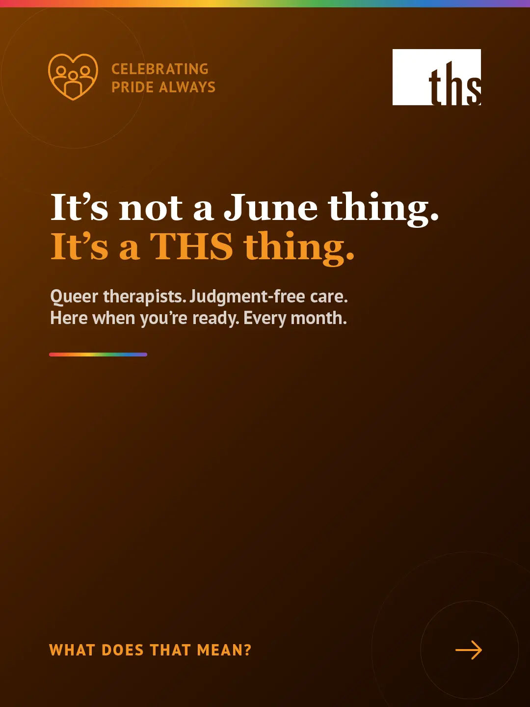 Dark amber gradient background, light source top left, matching the June 2 Pride opener. Rainbow gradient stripe along the top edge. THS logo top right. Top left badge with community heart icon reads "Celebrating Pride Always." Large white serif headline: "It's not a June thing." Second line: "It's a THS thing." with "It's a THS thing." in orange. White body text below: "Queer therapists. Judgment-free care. Here when you're ready. Every month." Short rainbow gradient rule beneath the body text. Bottom left: "Read post to learn more" in orange caps with eye icon on right.