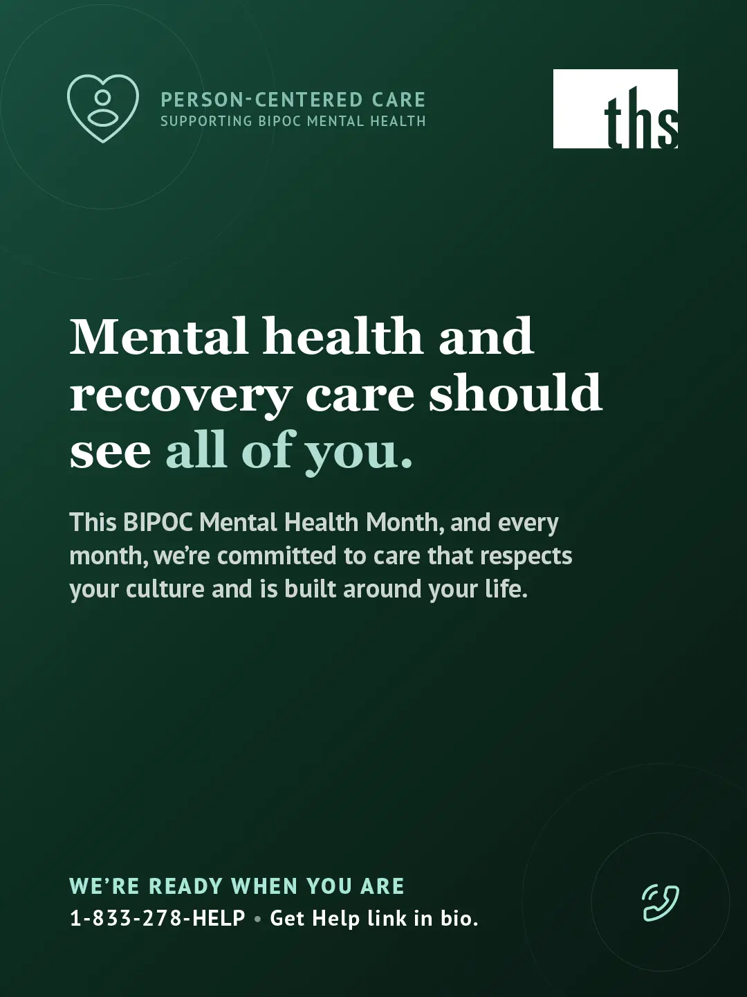 Dark forest green gradient graphic, light source top left. THS logo top right. Person-Centered Care badge (heart-with-figure icon) top left reads "Person-Centered Care / Supporting BIPOC Mental Health." Bold white serif headline: "Mental health and recovery care should see all of you," with "all of you" in mint. Body text: "This BIPOC Mental Health Month, and every month, we're committed to care that respects your culture and is built around your life." Bottom left, mint text reads "We're ready when you are," followed by "1-833-278-HELP · Get Help link in bio." Mint phone icon bottom right.