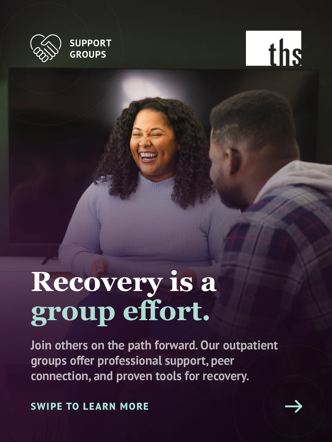 Photo of a woman laughing warmly while talking with a man in a plaid jacket, seen from behind, in a dimly lit indoor space. Purple gradient rises from the bottom. Support Groups badge (heart-with-hands icon) top left, THS logo top right. Bold white and mint serif headline: "Recovery is a group effort." Body text explains that THS's outpatient groups offer professional support, peer connection, and proven tools for recovery. "Swipe to learn more" bottom left, rightward pointing arrow icon bottom right.