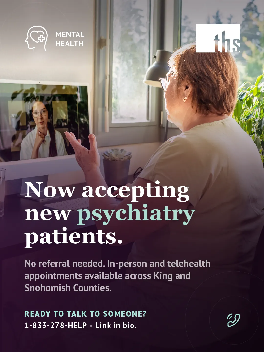 Photo of an older woman seen from behind, sitting at a desk near a sunlit window with green plants, gesturing while talking to a provider visible on her computer screen during a video call. Purple gradient rises from the bottom of the image. Mental Health badge (head with heart-and-cross icon) top left, THS logo top right. Bold white and mint serif headline: "Now accepting new psychiatry patients." Subtext notes no referral is needed and appointments are available in-person and via telehealth across King and Snohomish Counties. Bottom left, mint text reads "Ready to talk to someone?" followed by "1-833-278-HELP · Link in bio." Mint phone icon bottom right.