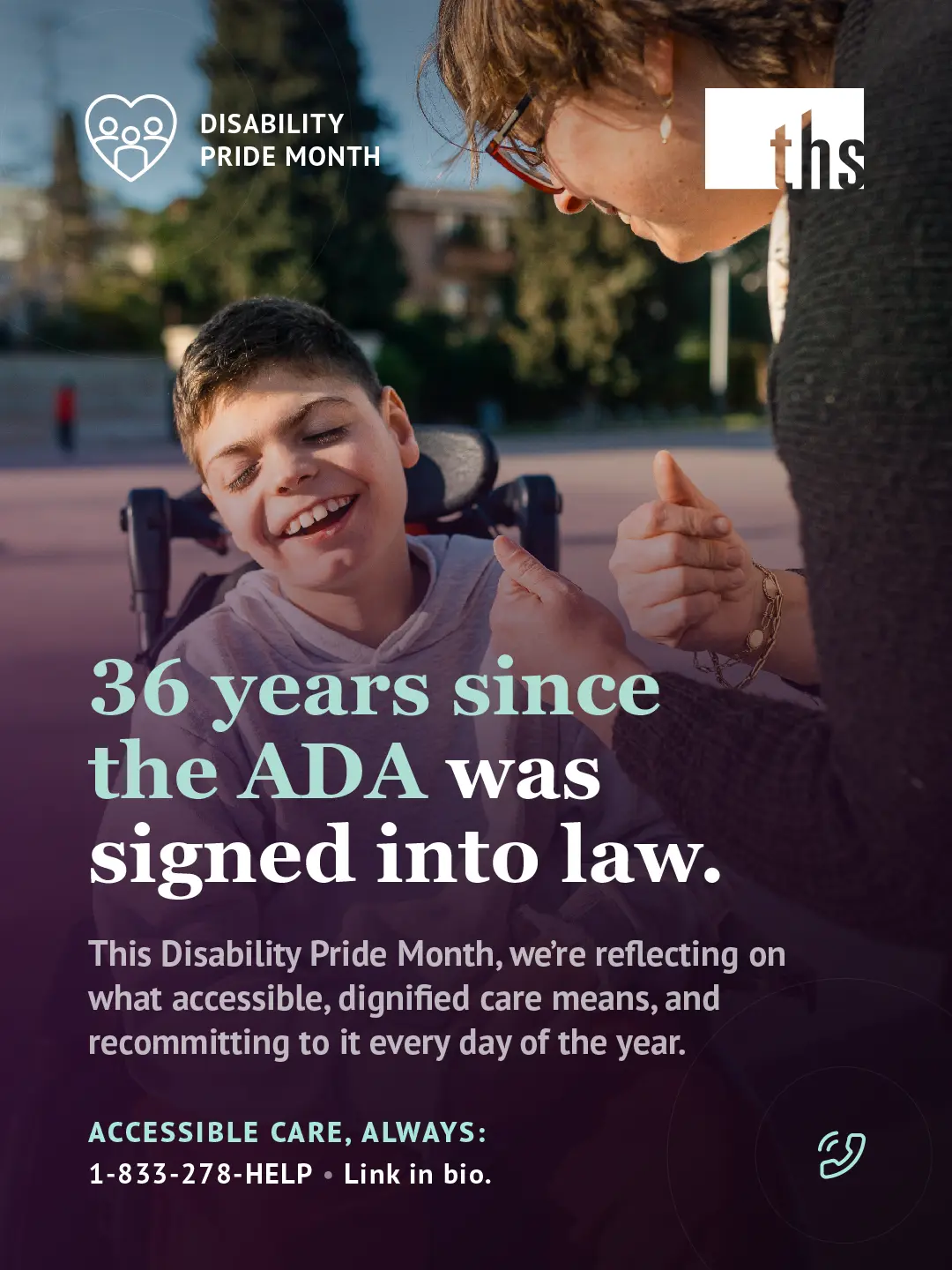 Photo of a smiling boy in a power wheelchair looking up at a woman leaning down to talk with him, outdoors in warm afternoon light with trees and buildings in the background. Purple gradient rises from the bottom of the image. Disability Pride Month badge (heart with family figures icon) top left, THS logo top right. Bold white and mint serif headline: "36 years since the ADA was signed into law." Subtext notes that this Disability Pride Month, THS is reflecting on what accessible, dignified care means and recommitting to it every day. Bottom left, mint text reads "Accessible care, always:" followed by "1-833-278-HELP · Link in bio." Mint phone icon bottom right.