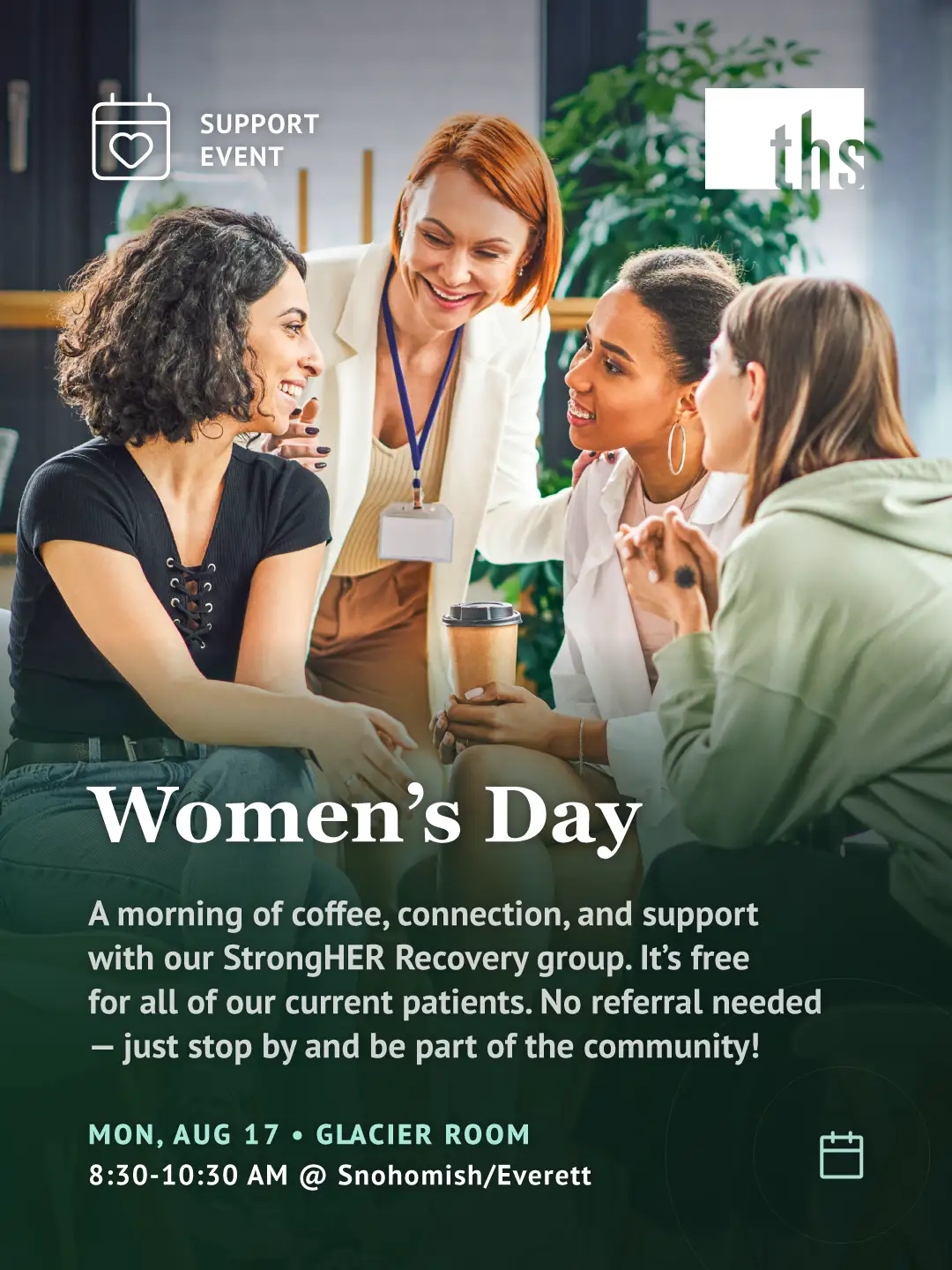 Photo of four women in conversation indoors, one holding a coffee cup, with plants and windows in the background. "Support Event" badge with heart-calendar icon, top left. THS logo top right. Bold white serif headline: "Women's Day." Subtext: a morning of coffee, connection, and support with the StrongHER Recovery group, free for current patients, no referral needed. Event details in teal and white: Monday, August 17, Glacier Room, 8:30–10:30 AM at Snohomish/Everett. Calendar icon bottom right.
