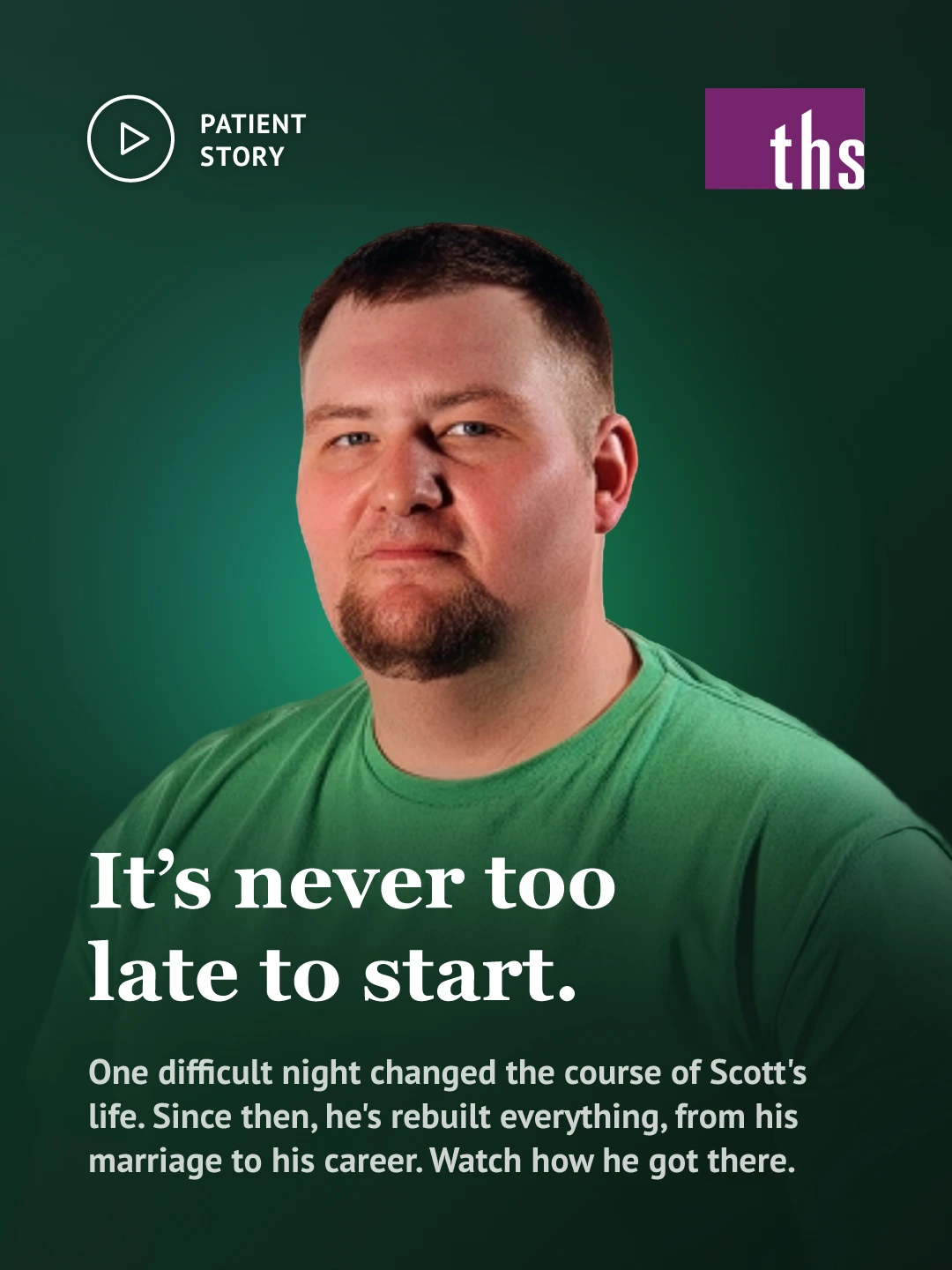 Photo of a man with short brown hair and a beard, wearing a green t-shirt, against a dark green gradient background. Play-button icon and "Patient Story" label, top left. THS logo top right. Bold white serif headline: "It's never too late to start." Subtext: one difficult night changed the course of Scott's life, and he's since rebuilt his marriage and career, with a prompt to watch how he got there.