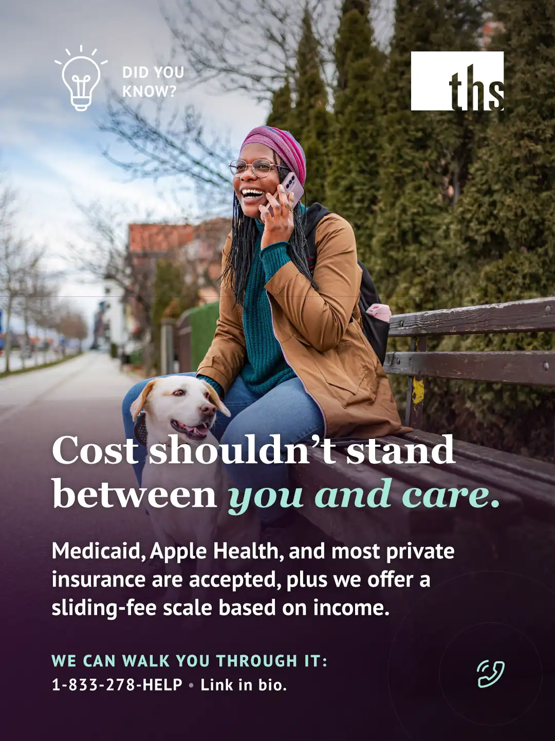 Photo of a woman sitting on a park bench with her dog, laughing while talking on her phone, on an overcast day along a tree-lined street with a hedge behind her. A dark purple gradient overlay covers the lower two-thirds of the image. Top left: a lightbulb icon and the text "DID YOU KNOW?" Top right: the THS logo. Bold white headline: "Cost shouldn't stand between you and care," with "you and care" in mint italic. Below it: "Medicaid, Apple Health, and most private insurance are accepted, plus we offer a sliding-fee scale based on income." Bottom left, in mint: "WE CAN WALK YOU THROUGH IT:" followed by "1-833-278-4357 • Link in bio." A small phone icon appears bottom right.
