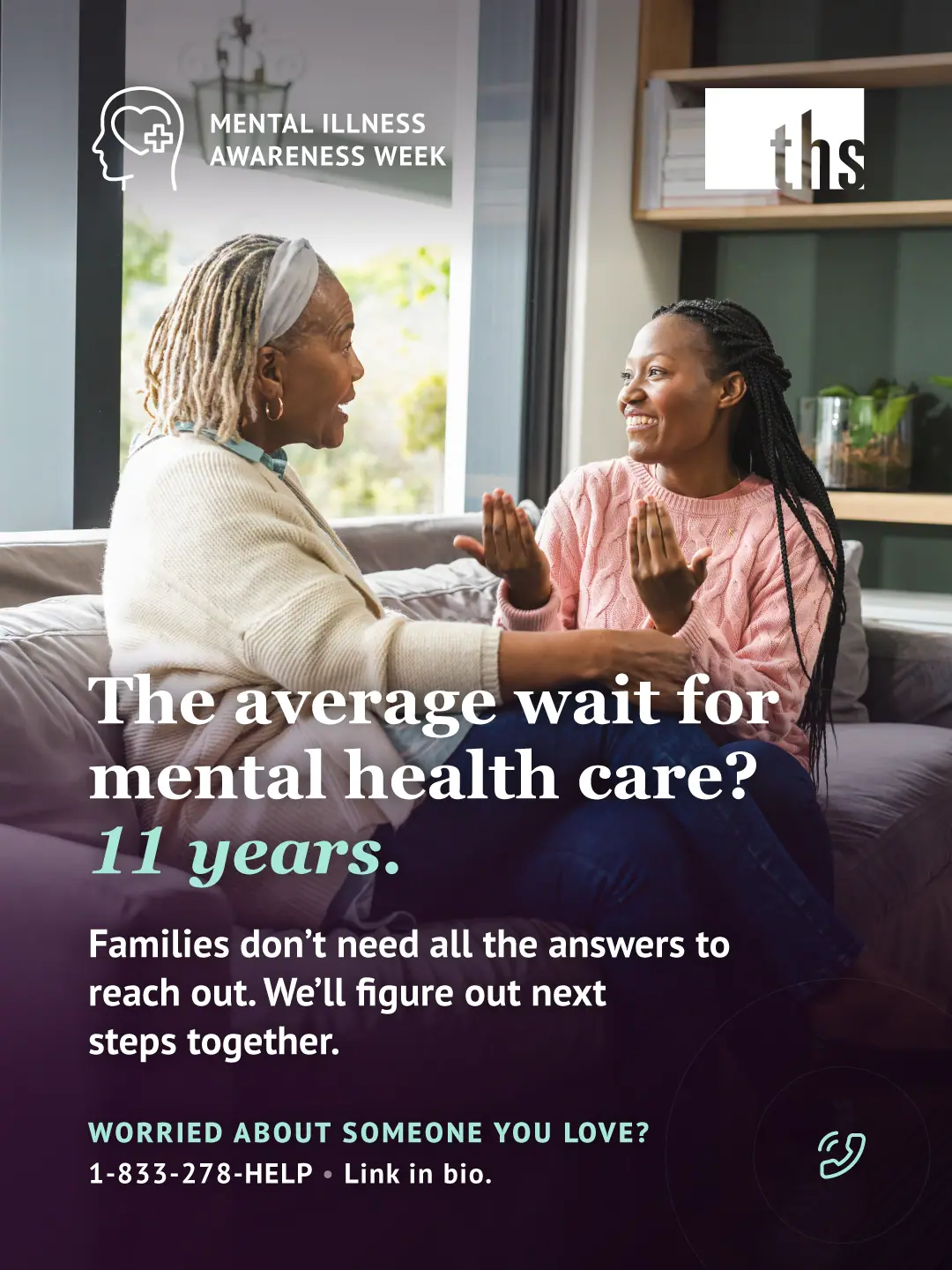 Photo of an older woman with gray locs and a headband and a younger woman with long braids in a pink sweater, sitting close together on a gray couch and smiling as they talk, hands raised mid-conversation. A bright window and bookshelf are behind them. A dark purple gradient overlay covers the lower half of the image. Top left: a head-with-heart icon and the text "MENTAL ILLNESS AWARENESS WEEK." Top right: the THS logo. Bold white headline: "The average wait for mental health care? 11 years," with "11 years" in mint italic. Below it: "Families don't need all the answers to reach out. We'll figure out next steps together." Bottom left, in mint: "WORRIED ABOUT SOMEONE YOU LOVE?" followed by "1-833-278-4357 • Link in bio." A small phone icon appears bottom right.