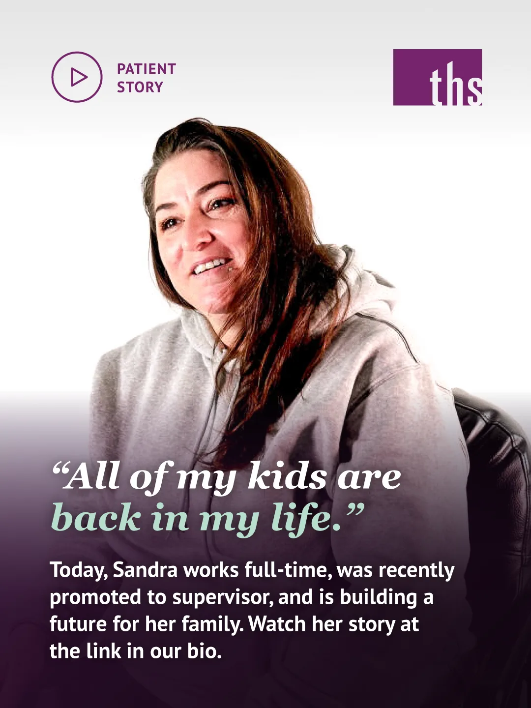 Photo of a woman with long brown hair in a gray hoodie, seated in a dark leather chair against a white background, smiling and looking off to the side. A dark purple gradient overlay covers the lower half of the image. Top left: a play-button icon and the text “PATIENT STORY.” Top right: the THS logo. Bold white serif headline in quotation marks: “All of my kids are back in my life,” with “back in my life” in mint italic. Below it: “Today, Sandra works full-time, was recently promoted to supervisor, and is building a future for her family. Watch her story at the link in our bio.”