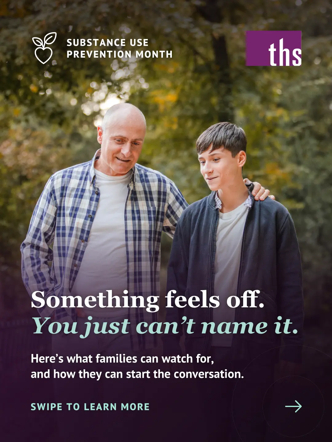 Photo of an older man in a plaid shirt walking along a tree-lined autumn path with a teenage boy, his hand resting on the boy's shoulder as they both look down, talking. A dark purple gradient covers the lower half. Top left: a heart-and-leaf icon and the text "SUBSTANCE USE PREVENTION MONTH." Top right: the THS logo. Bold white serif headline: "Something feels off. You just can't name it," with "You just can't name it" in mint italic. Below it: "Here's what families can watch for, and how they can start the conversation." Bottom left, in mint: "SWIPE TO LEARN MORE" with a right arrow.